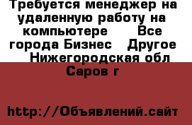 Требуется менеджер на удаленную работу на компьютере!!  - Все города Бизнес » Другое   . Нижегородская обл.,Саров г.